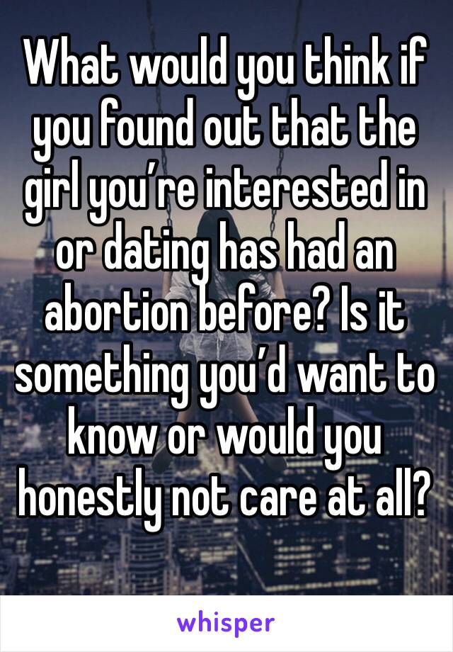 What would you think if you found out that the girl you’re interested in or dating has had an abortion before? Is it something you’d want to know or would you honestly not care at all? 