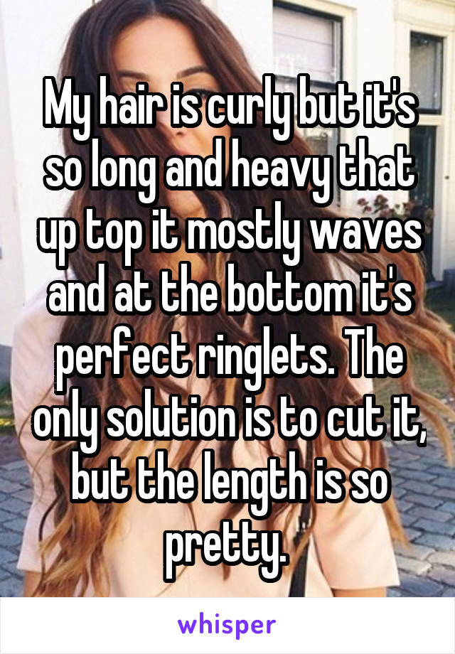 My hair is curly but it's so long and heavy that up top it mostly waves and at the bottom it's perfect ringlets. The only solution is to cut it, but the length is so pretty. 