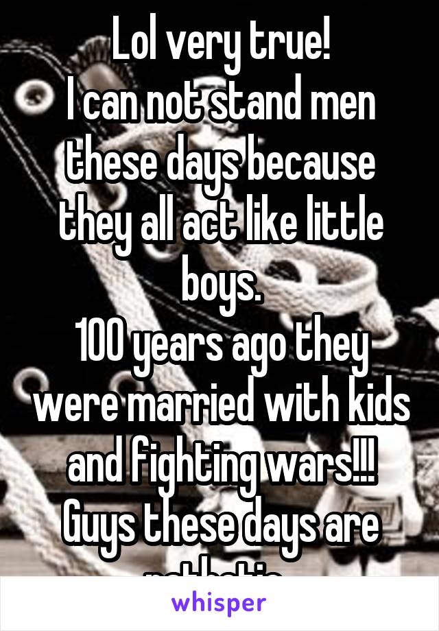 Lol very true!
I can not stand men these days because they all act like little boys.
100 years ago they were married with kids and fighting wars!!! Guys these days are pathetic. 