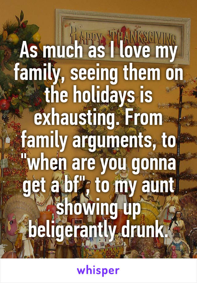 As much as I love my family, seeing them on the holidays is exhausting. From family arguments, to "when are you gonna get a bf", to my aunt showing up beligerantly drunk.