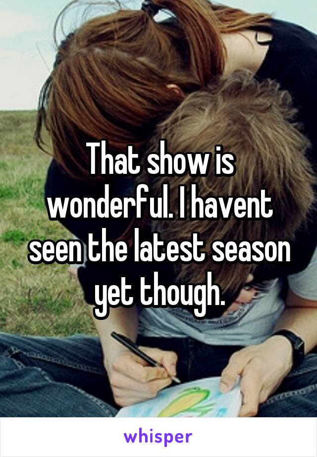 That show is wonderful. I havent seen the latest season yet though.
