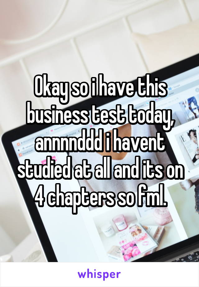 Okay so i have this business test today, annnnddd i havent studied at all and its on 4 chapters so fml.