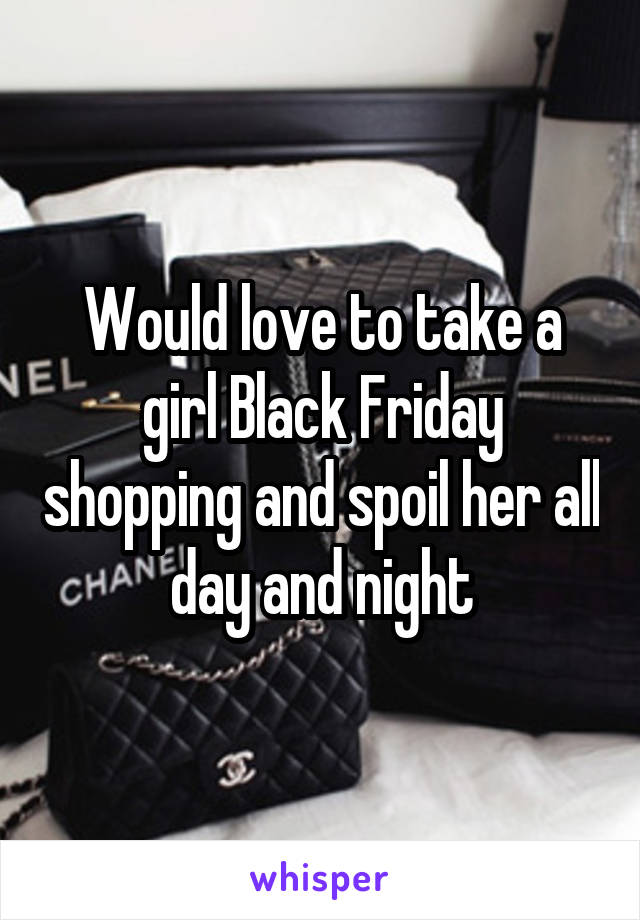 Would love to take a girl Black Friday shopping and spoil her all day and night