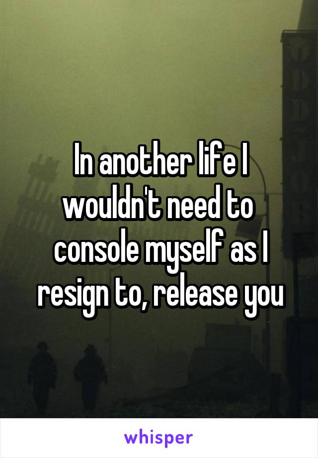 In another life I wouldn't need to 
console myself as I resign to, release you