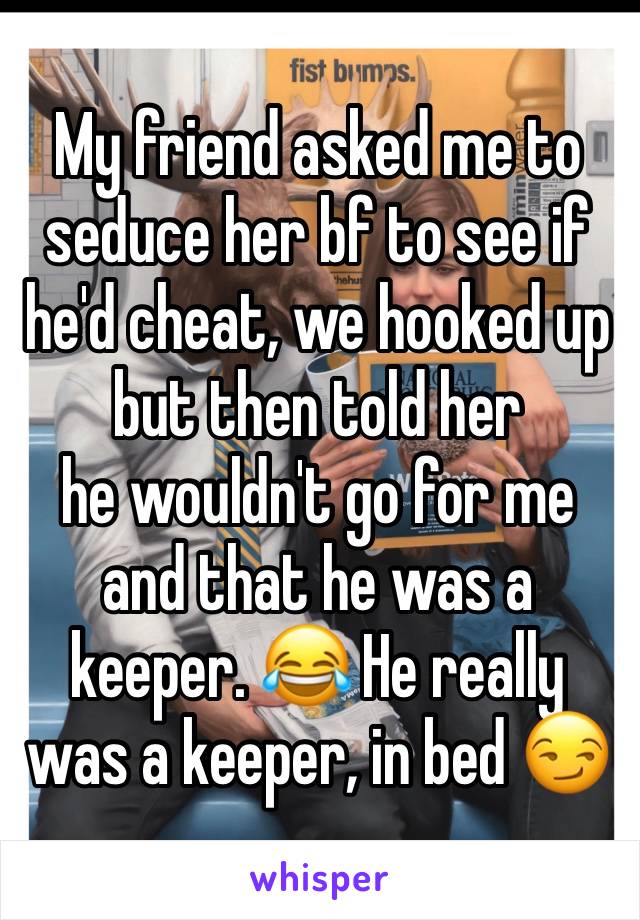 My friend asked me to seduce her bf to see if he'd cheat, we hooked up but then told her 
he wouldn't go for me and that he was a keeper. 😂 He really was a keeper, in bed 😏
