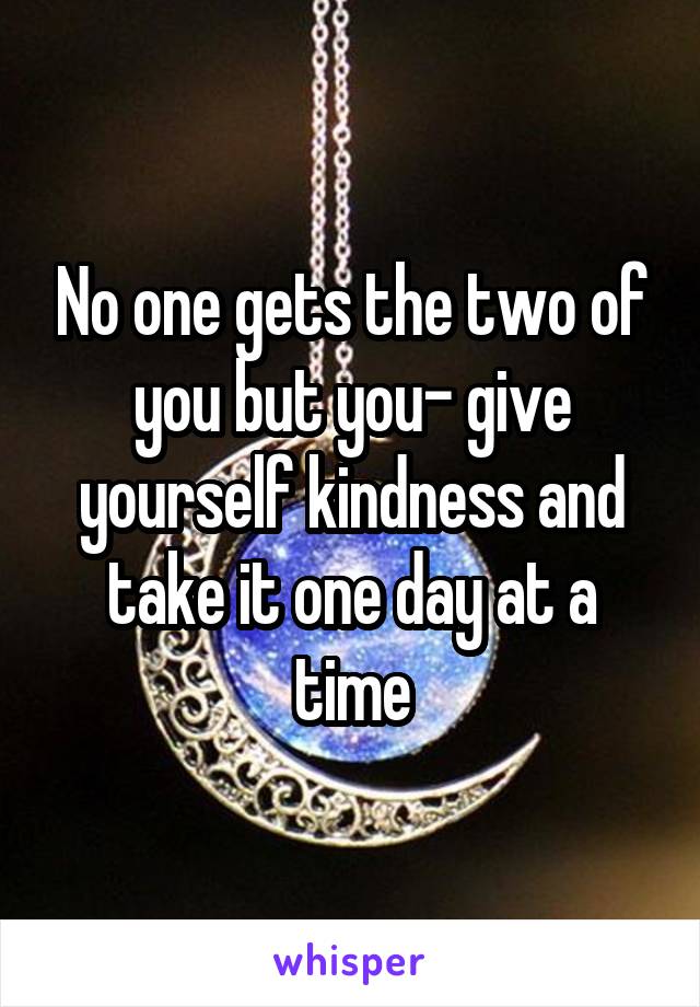 No one gets the two of you but you- give yourself kindness and take it one day at a time