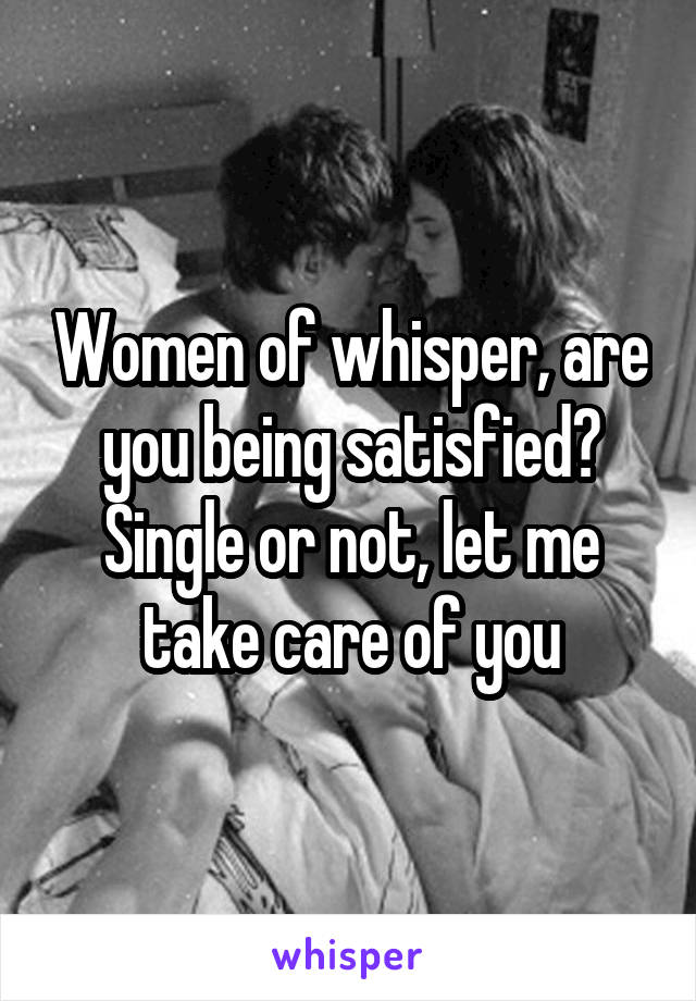 Women of whisper, are you being satisfied? Single or not, let me take care of you