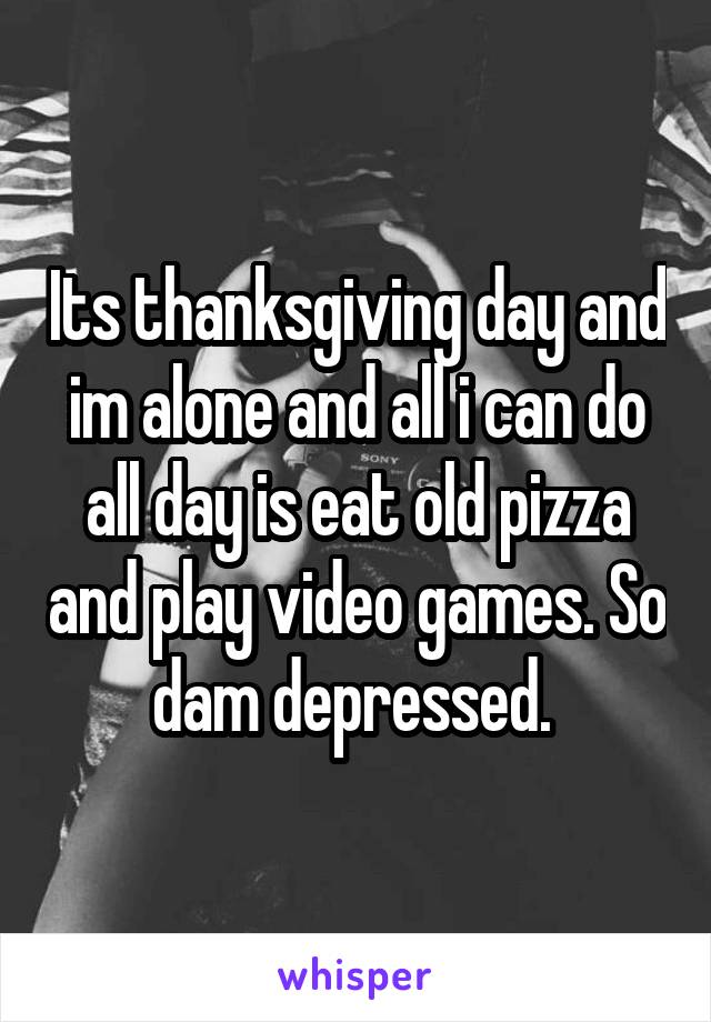 Its thanksgiving day and im alone and all i can do all day is eat old pizza and play video games. So dam depressed. 