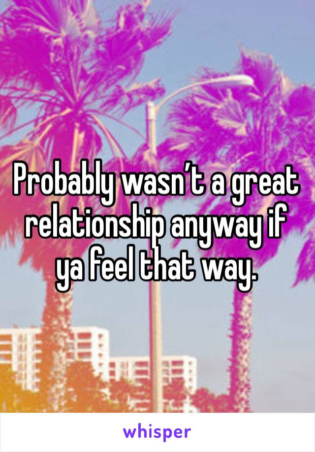 Probably wasn’t a great relationship anyway if ya feel that way.