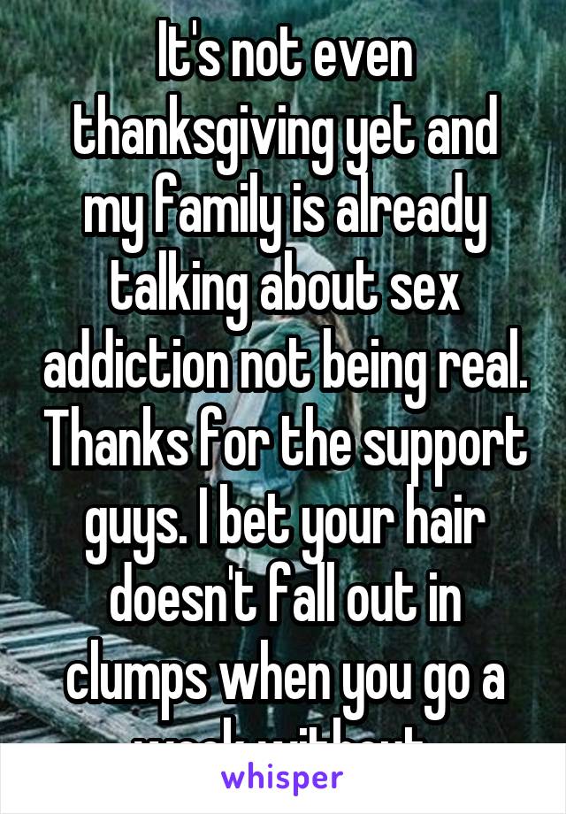 It's not even thanksgiving yet and my family is already talking about sex addiction not being real. Thanks for the support guys. I bet your hair doesn't fall out in clumps when you go a week without.
