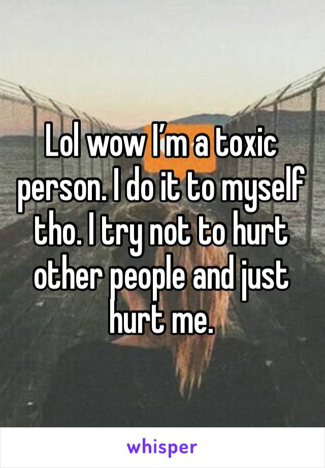 Lol wow I’m a toxic person. I do it to myself tho. I try not to hurt other people and just hurt me. 