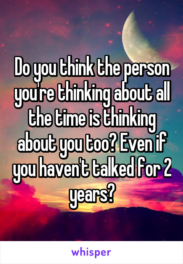 Do you think the person you're thinking about all the time is thinking about you too? Even if you haven't talked for 2 years?