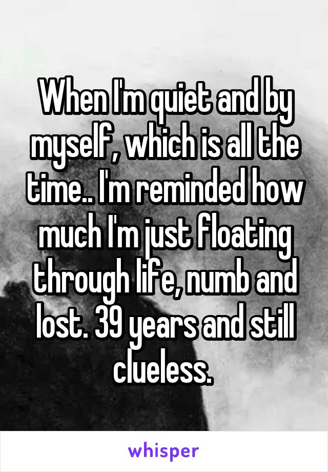 When I'm quiet and by myself, which is all the time.. I'm reminded how much I'm just floating through life, numb and lost. 39 years and still clueless. 