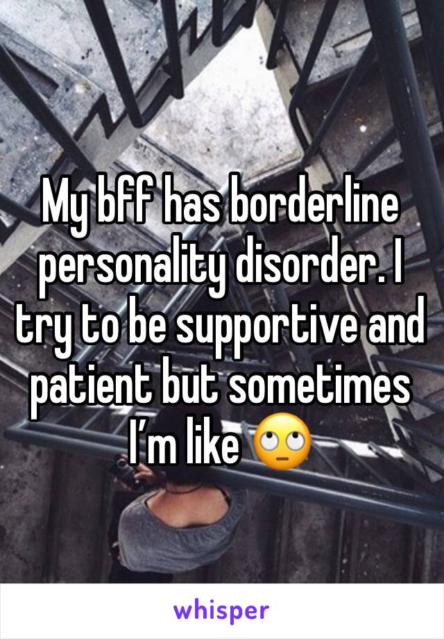 My bff has borderline personality disorder. I try to be supportive and patient but sometimes I’m like 🙄 