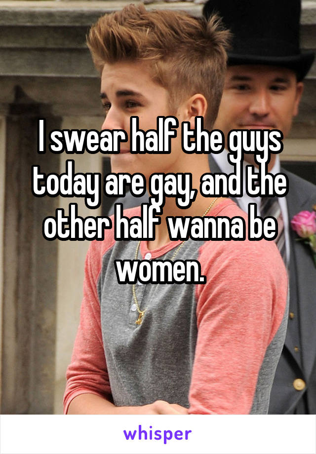I swear half the guys today are gay, and the other half wanna be women.
