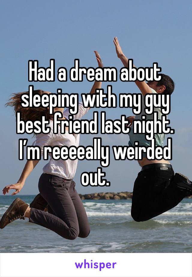 Had a dream about sleeping with my guy best friend last night. I’m reeeeally weirded out.
