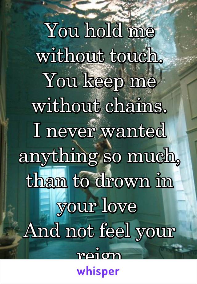 You hold me without touch.
You keep me without chains.
I never wanted anything so much, than to drown in your love 
And not feel your reign