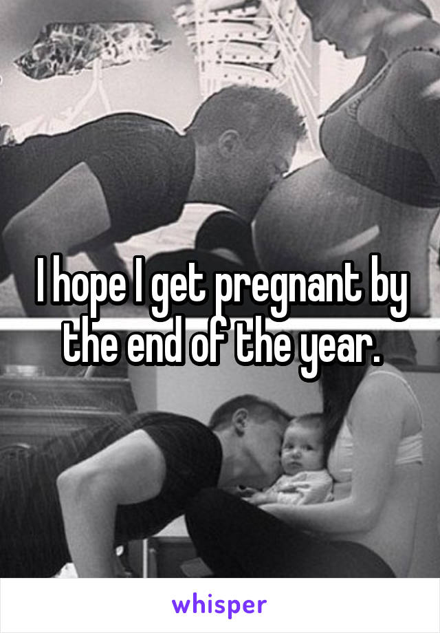 I hope I get pregnant by the end of the year.