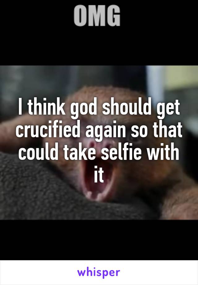 I think god should get crucified again so that could take selfie with it