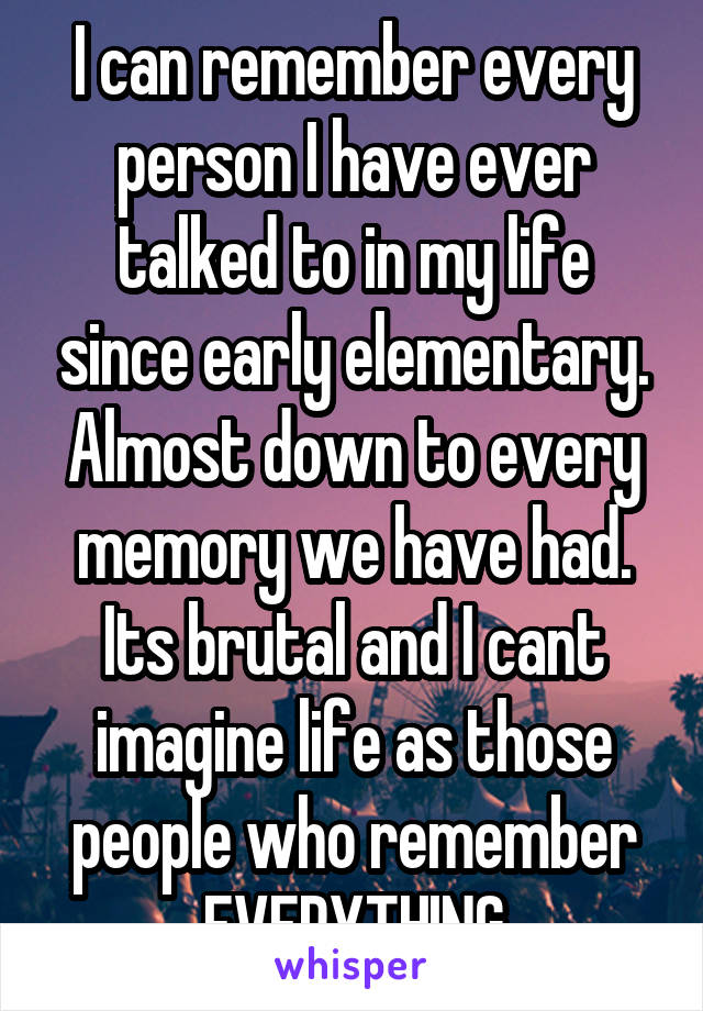 I can remember every person I have ever talked to in my life since early elementary. Almost down to every memory we have had. Its brutal and I cant imagine life as those people who remember EVERYTHING