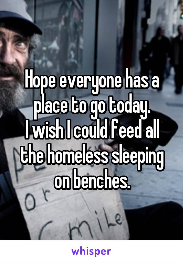 Hope everyone has a place to go today.
I wish I could feed all the homeless sleeping on benches.