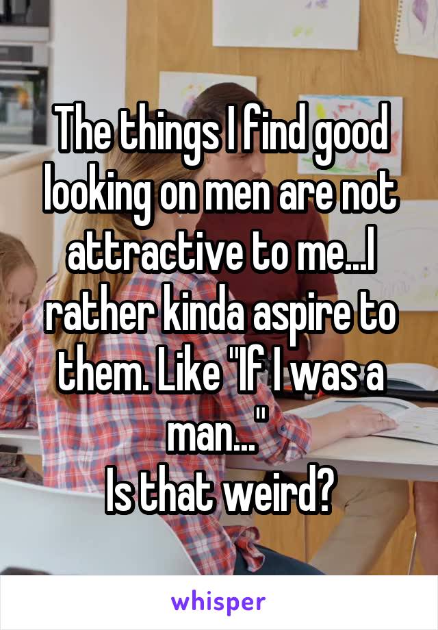 The things I find good looking on men are not attractive to me...I rather kinda aspire to them. Like "If I was a man..." 
Is that weird?