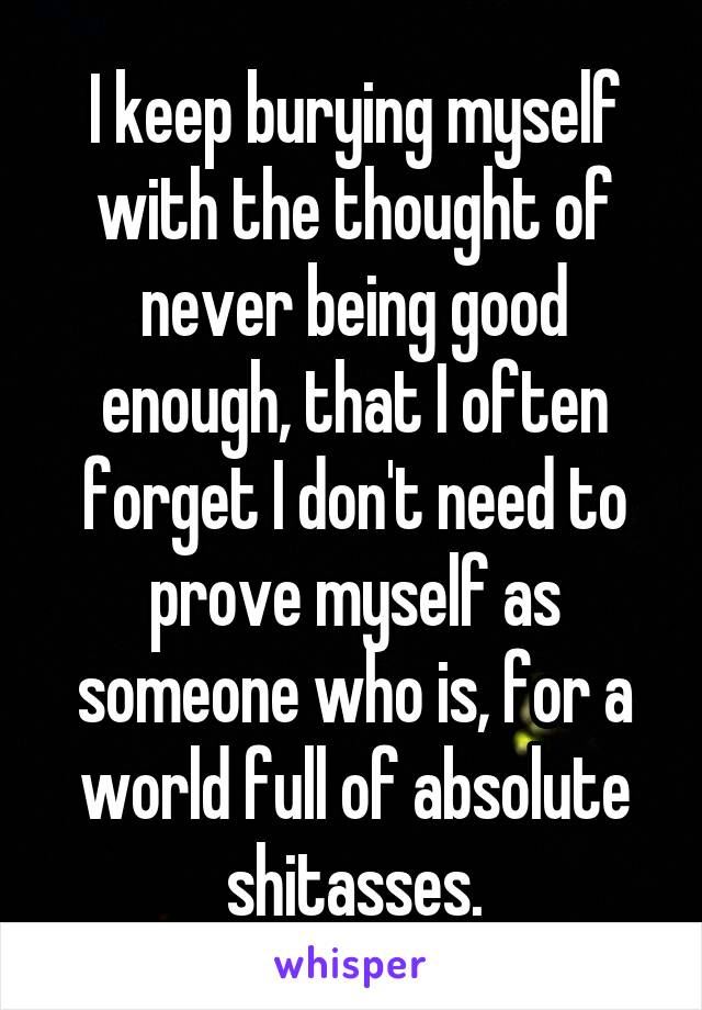 I keep burying myself with the thought of never being good enough, that I often forget I don't need to prove myself as someone who is, for a world full of absolute shitasses.
