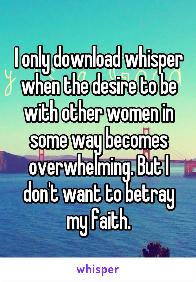 I only download whisper when the desire to be with other women in some way becomes overwhelming. But I don't want to betray my faith.