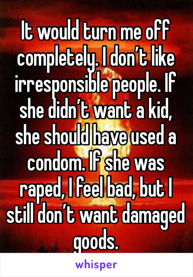 It would turn me off completely. I don’t like irresponsible people. If she didn’t want a kid, she should have used a condom. If she was raped, I feel bad, but I still don’t want damaged goods.