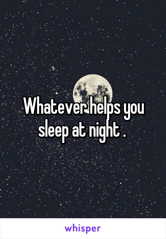 Whatever helps you sleep at night . 
