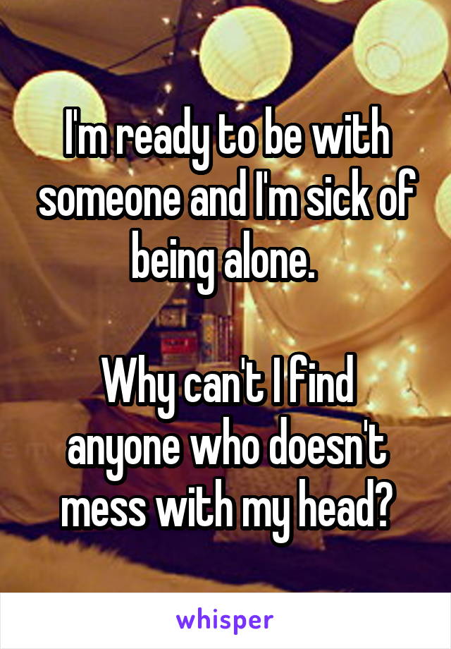 I'm ready to be with someone and I'm sick of being alone. 

Why can't I find anyone who doesn't mess with my head?
