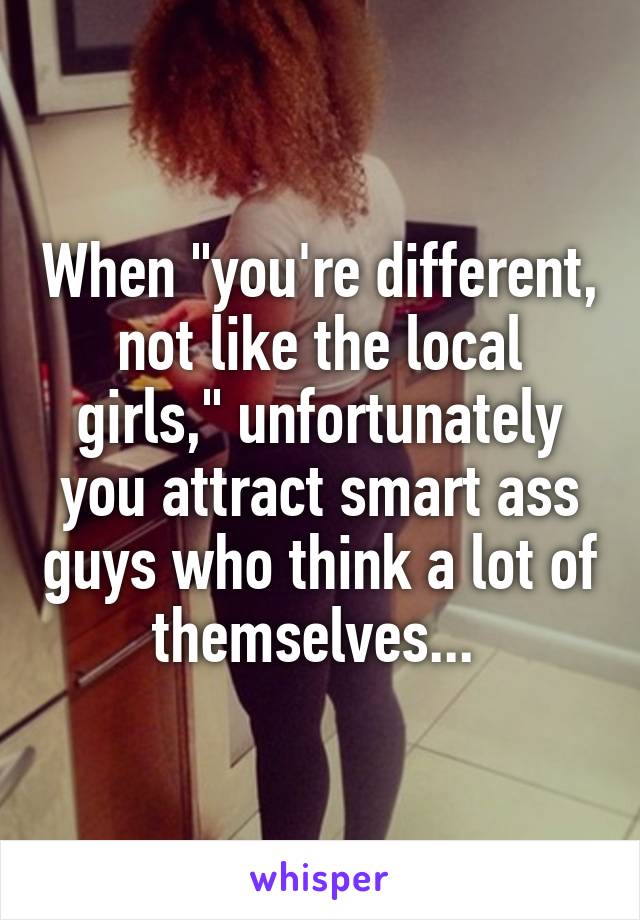 When "you're different, not like the local girls," unfortunately you attract smart ass guys who think a lot of themselves... 