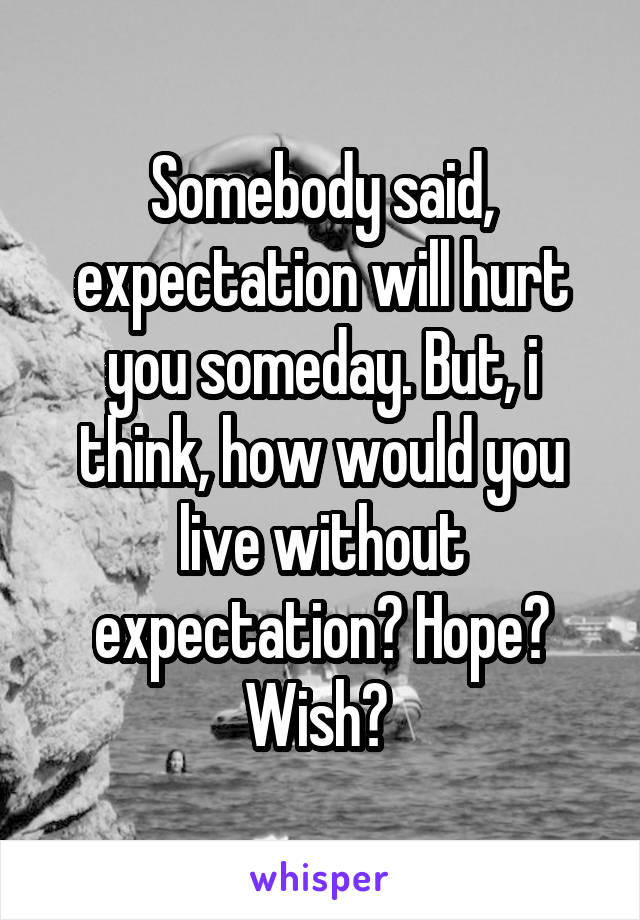 Somebody said, expectation will hurt you someday. But, i think, how would you live without expectation? Hope? Wish? 