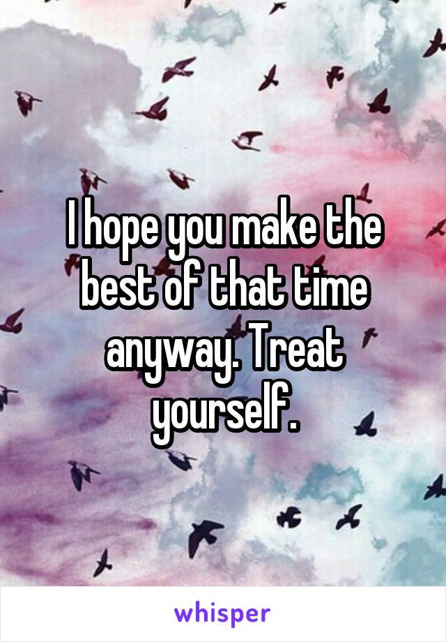 I hope you make the best of that time anyway. Treat yourself.