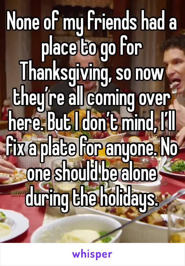 None of my friends had a place to go for Thanksgiving, so now they’re all coming over here. But I don’t mind, I’ll fix a plate for anyone. No one should be alone during the holidays. 