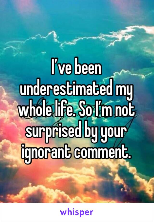 I’ve been underestimated my whole life. So I’m not surprised by your ignorant comment. 