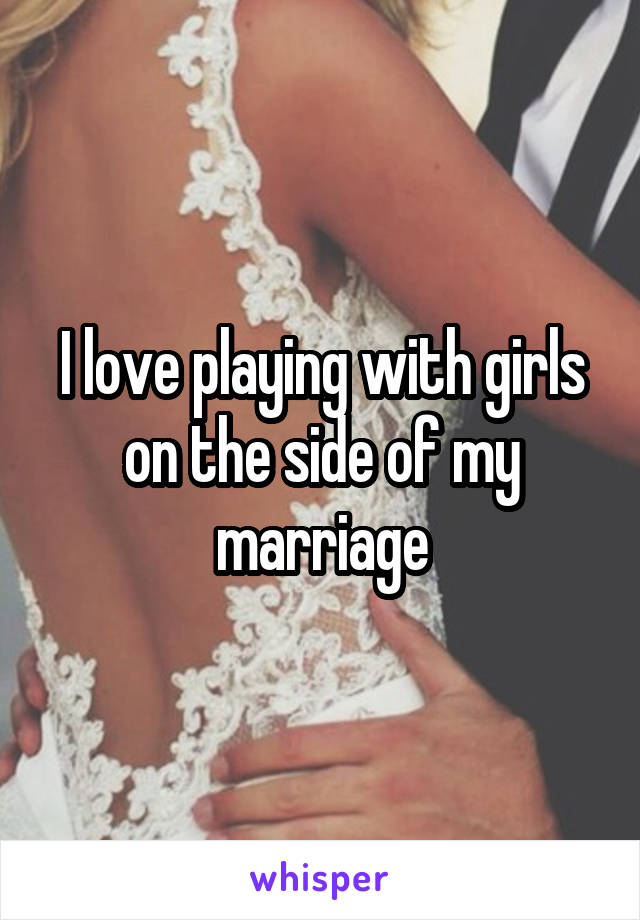I love playing with girls on the side of my marriage