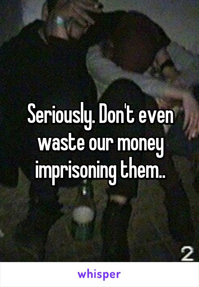 Seriously. Don't even waste our money imprisoning them..