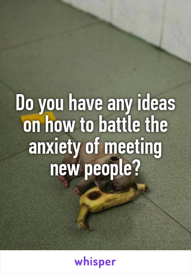 Do you have any ideas on how to battle the anxiety of meeting new people?