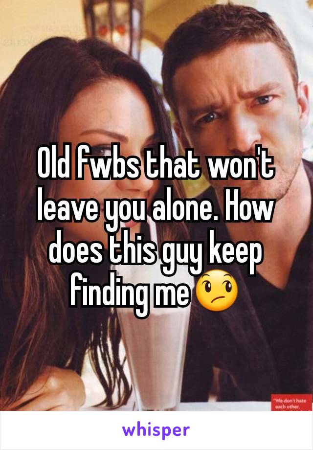 Old fwbs that won't leave you alone. How does this guy keep finding me😞