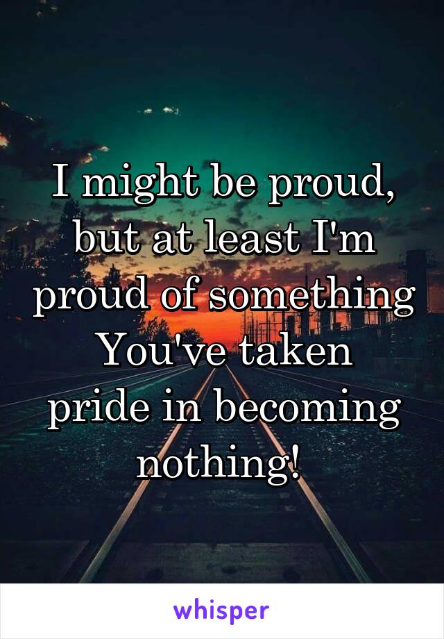 I might be proud, but at least I'm proud of something
You've taken pride in becoming nothing! 