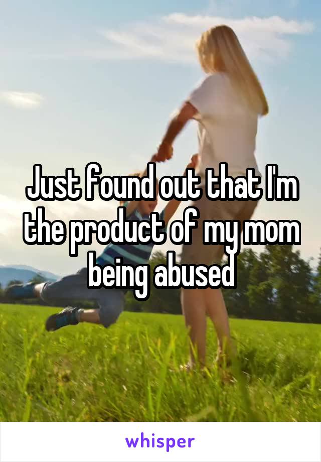 Just found out that I'm the product of my mom being abused