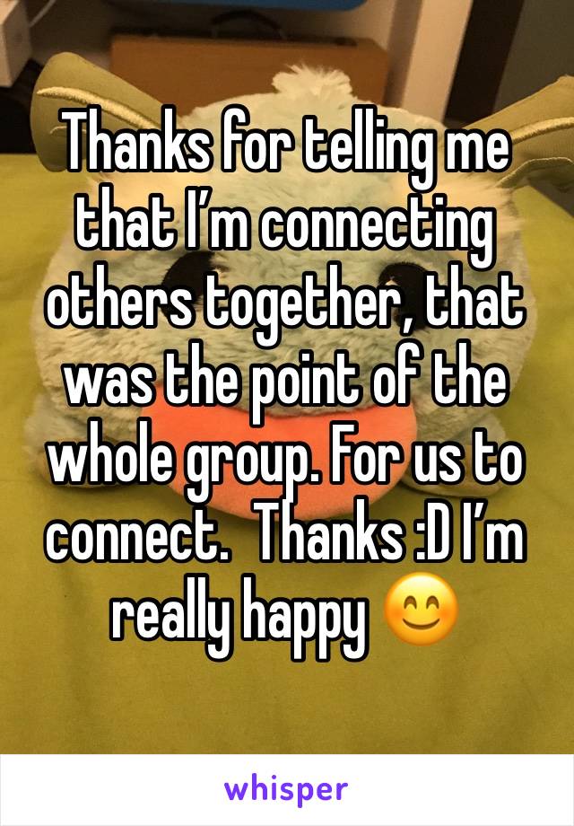 Thanks for telling me that I’m connecting others together, that was the point of the whole group. For us to connect.  Thanks :D I’m really happy 😊 