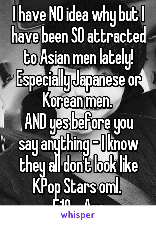 I have NO idea why but I have been SO attracted to Asian men lately! Especially Japanese or Korean men. 
AND yes before you say anything - I know they all don't look like KPop Stars oml. 
F19 - Aus