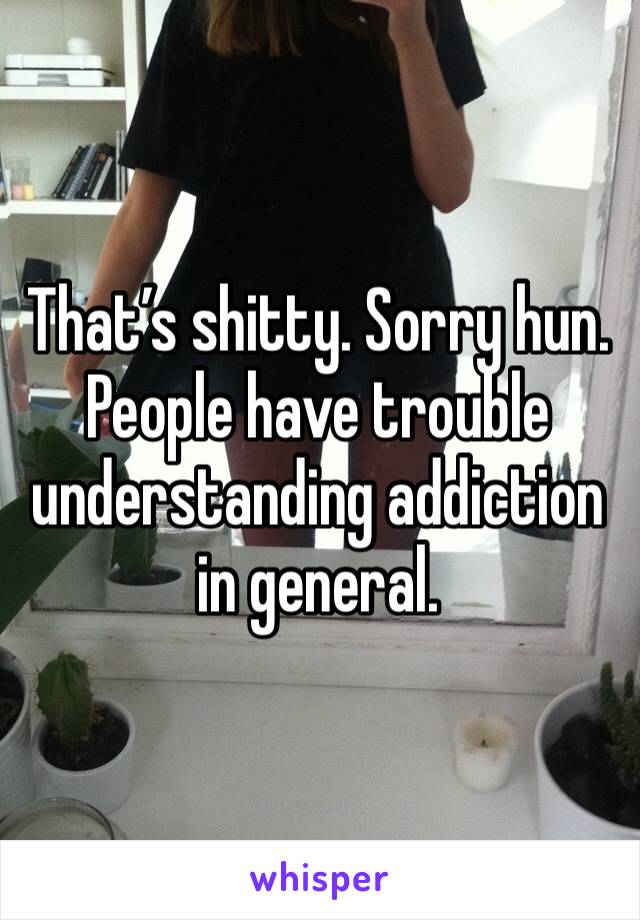 That’s shitty. Sorry hun. People have trouble understanding addiction in general.
