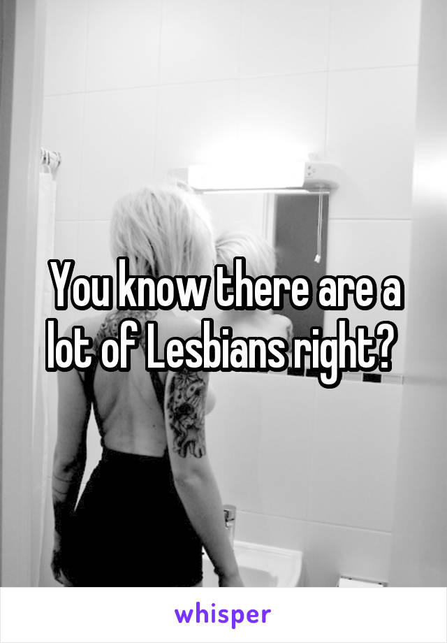 You know there are a lot of Lesbians right? 