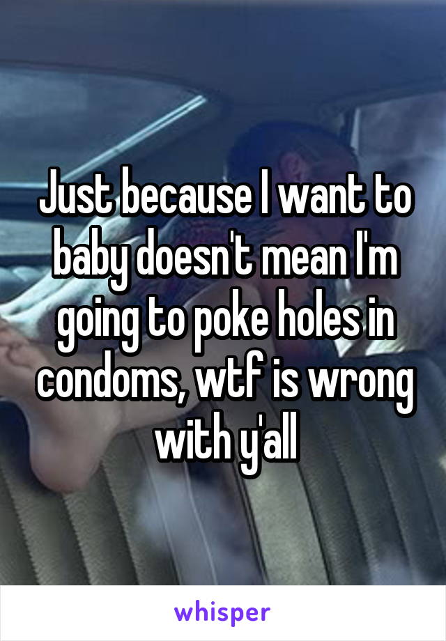 Just because I want to baby doesn't mean I'm going to poke holes in condoms, wtf is wrong with y'all