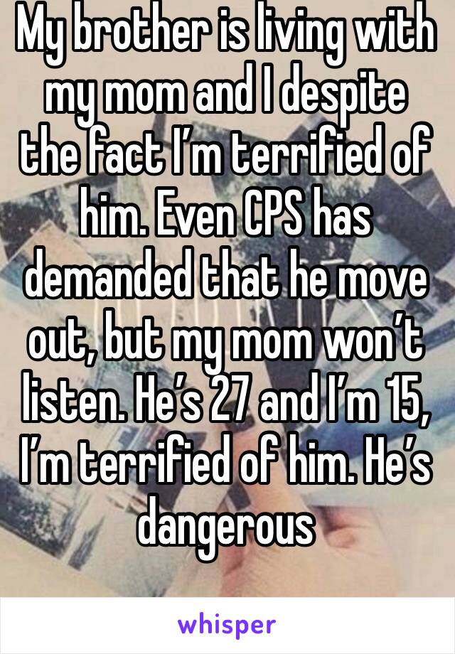 My brother is living with my mom and I despite the fact I’m terrified of him. Even CPS has demanded that he move out, but my mom won’t listen. He’s 27 and I’m 15, I’m terrified of him. He’s dangerous