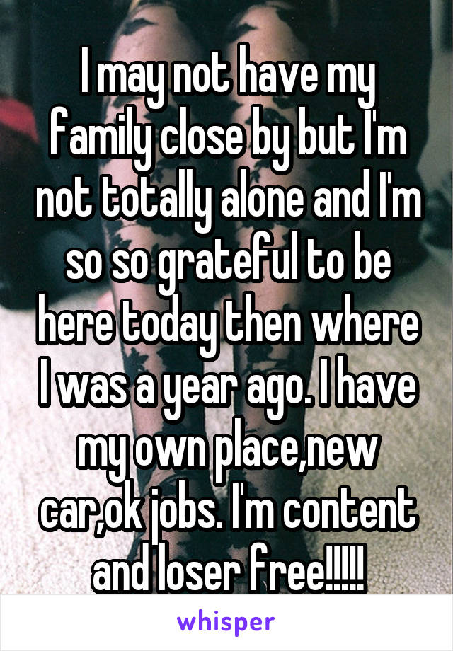 I may not have my family close by but I'm not totally alone and I'm so so grateful to be here today then where I was a year ago. I have my own place,new car,ok jobs. I'm content and loser free!!!!!