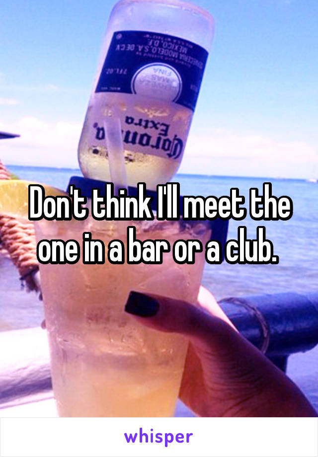 Don't think I'll meet the one in a bar or a club. 